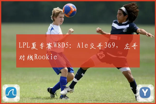 LPL夏季赛W8D5：Ale交手369，左手对线Rookie