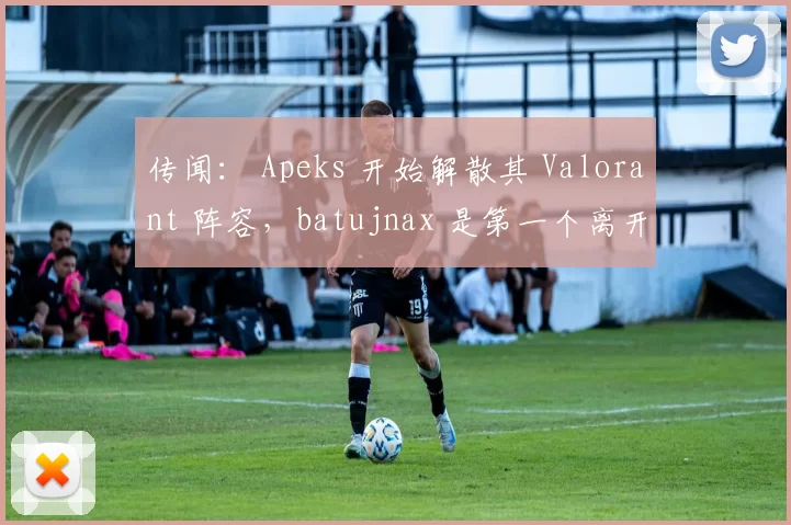 传闻： Apeks 开始解散其 Valorant 阵容，batujnax 是第一个离开球队的成员