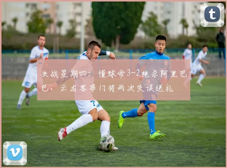 决战星期四：懂球帝3-2绝杀阿里巴巴，云龙客串门将两次失误送礼