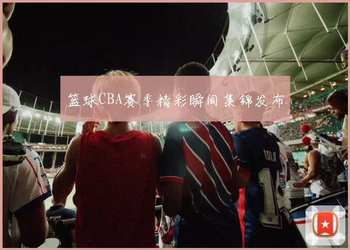 篮球CBA赛季精彩瞬间集锦发布