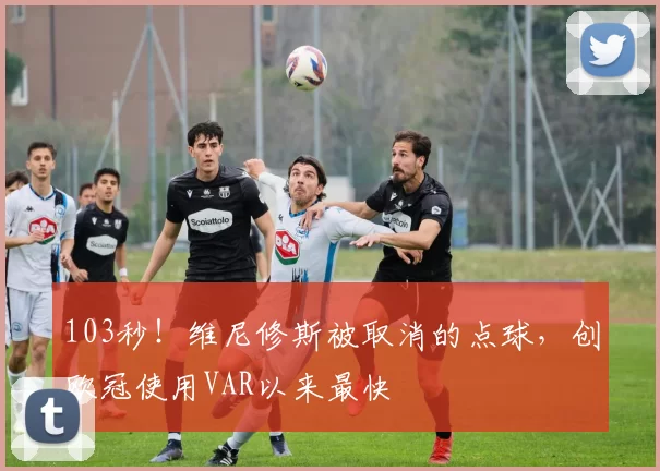 103秒！维尼修斯被取消的点球，创欧冠使用VAR以来最快