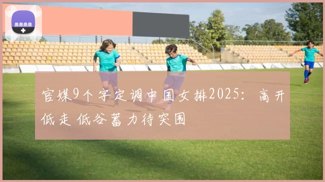 官媒9个字定调中国女排2025：高开低走 低谷蓄力待突围