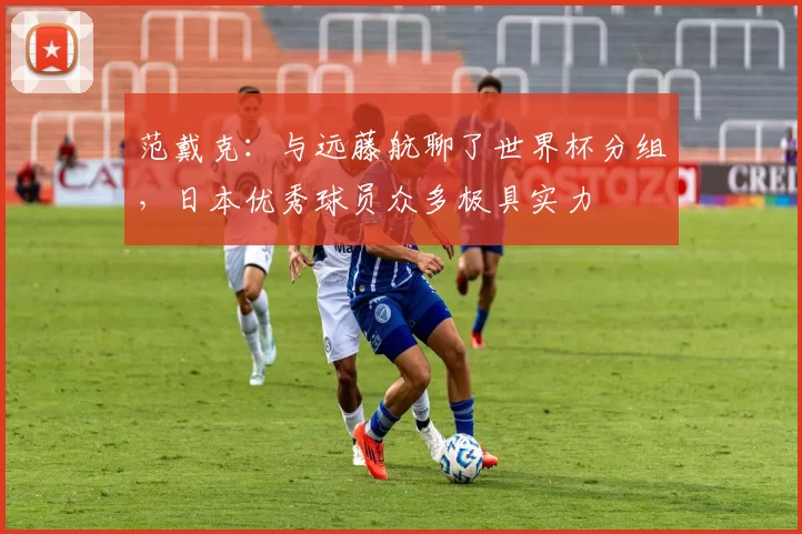 范戴克：与远藤航聊了世界杯分组，日本优秀球员众多极具实力
