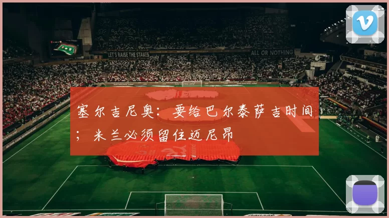 塞尔吉尼奥：要给巴尔泰萨吉时间；米兰必须留住迈尼昂