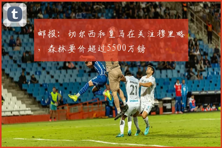 邮报：切尔西和皇马在关注穆里略，森林要价超过5500万镑