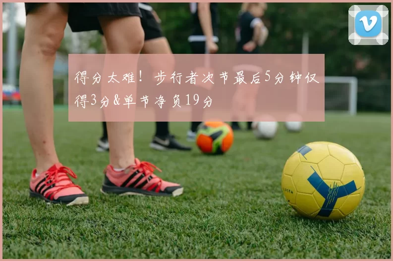 得分太难！步行者次节最后5分钟仅得3分&单节净负19分