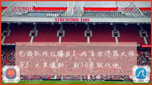 巴西队内讧爆发！内马尔得罪大领导！大罗爆料，新10号取代他