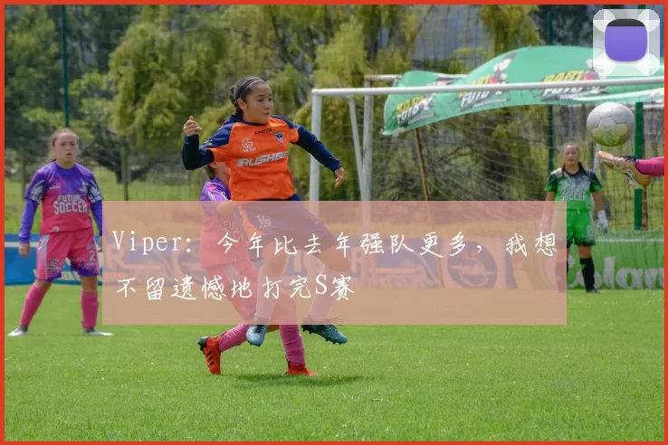 Viper：今年比去年强队更多，我想不留遗憾地打完S赛