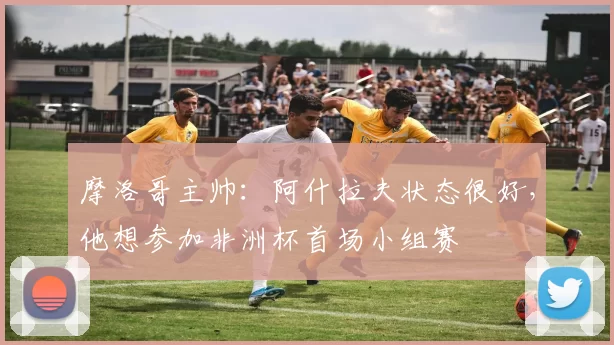 摩洛哥主帅：阿什拉夫状态很好，他想参加非洲杯首场小组赛