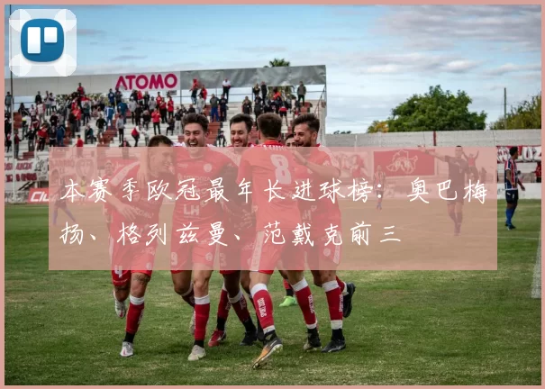 本赛季欧冠最年长进球榜：奥巴梅扬、格列兹曼、范戴克前三