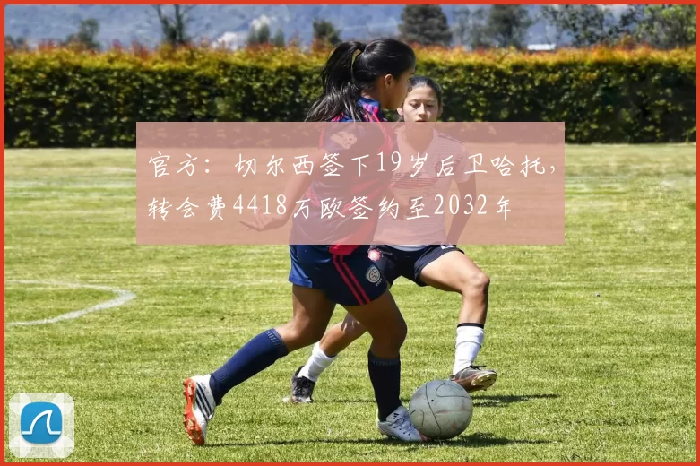 官方：切尔西签下19岁后卫哈托，转会费4418万欧签约至2032年