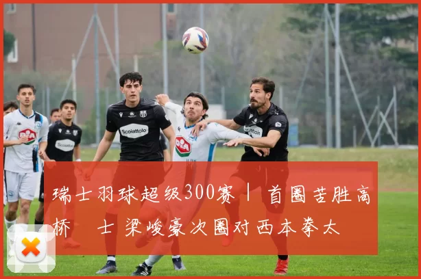 瑞士羽球超级300赛｜ 首圈苦胜高桥洸士 梁峻豪次圈对西本拳太