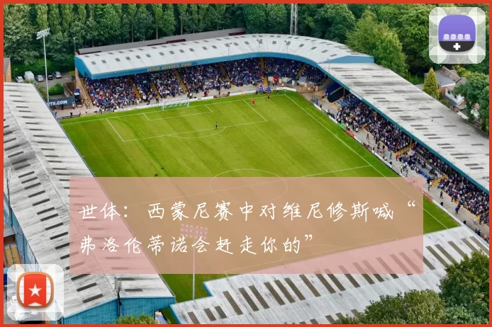 世体：西蒙尼赛中对维尼修斯喊“弗洛伦蒂诺会赶走你的”