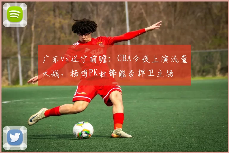 广东vs辽宁前瞻：CBA今夜上演流量大战，杨鸣PK杜锋能否捍卫主场