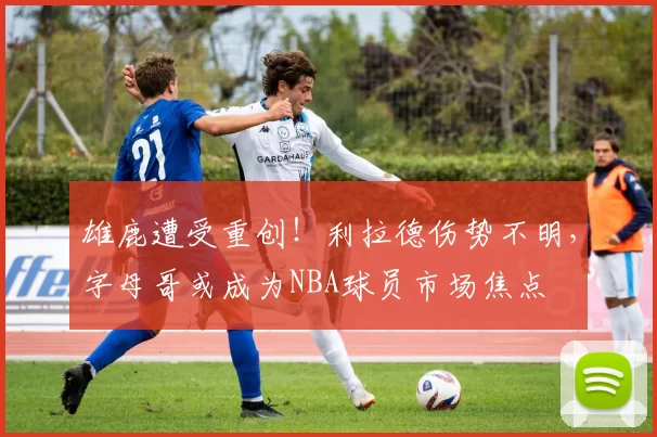雄鹿遭受重创！利拉德伤势不明，字母哥或成为NBA球员市场焦点
