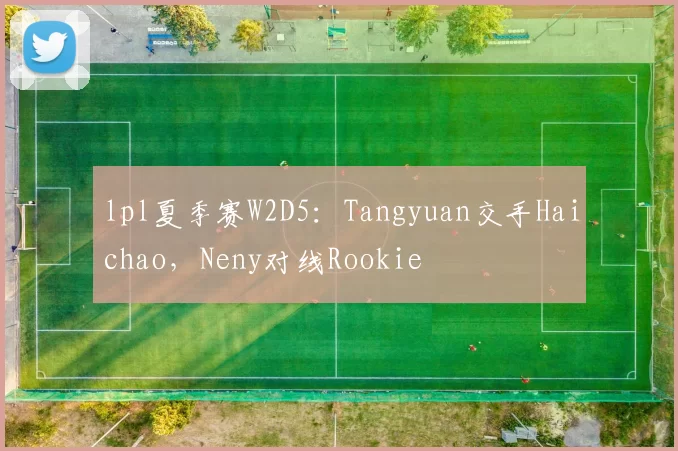 lpl夏季赛W2D5：Tangyuan交手Haichao，Neny对线Rookie