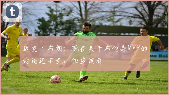 迈克·布朗：现在关于布伦森MVP的讨论还不多，但应该有