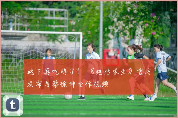 这下真吃鸡了！ 《绝地求生》官方发布与蔡徐坤合作视频