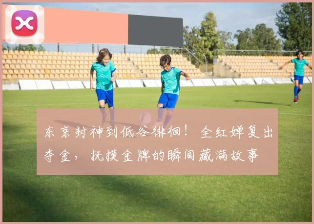 东京封神到低谷徘徊！全红婵复出夺金，抚摸金牌的瞬间藏满故事