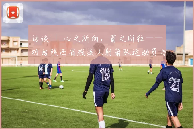 访谈 ｜ 心之所向，箭之所往——对话陕西省残疾人射箭队运动员与领队
