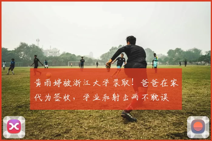 黄雨婷被浙江大学录取！爸爸在家代为签收，学业和射击两不耽误