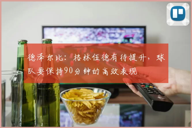 德泽尔比：格林伍德有待提升，球队要保持90分钟的高效表现