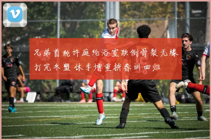 兄弟首轮许庭纶浴室跌倒骨裂无缘打完冬盟 休季增重拚春训回归