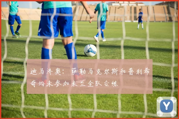 迪马济奥：萨勒马克尔斯和普利希奇均未参加米兰全队合练
