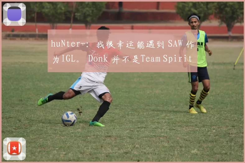 huNter-：我很幸运能遇到 SAW 作为IGL。 Donk 并不是Team Spirit的全部