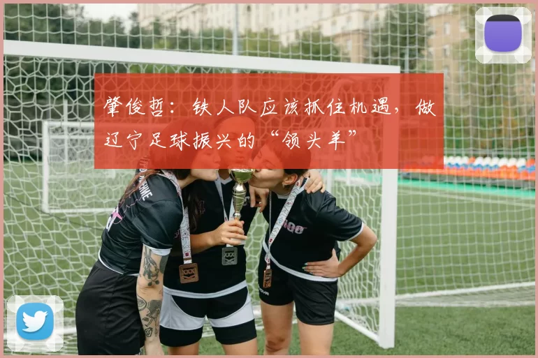 肇俊哲：铁人队应该抓住机遇，做辽宁足球振兴的“领头羊”