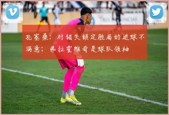 孔塞桑：对错失锁定胜局的进球不满意；弗拉霍维奇是球队领袖