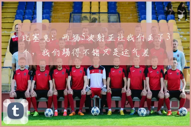 比塞克：两场5次射正让我们丢了3个，我们踢得不错只是运气差