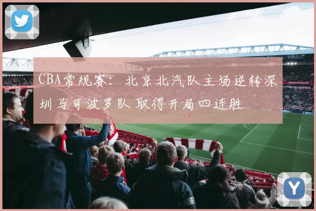 CBA常规赛：北京北汽队主场逆转深圳马可波罗队 取得开局四连胜