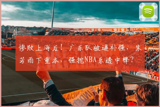 惨败上海后！广东队被逼补强，朱芳雨下重本，强挖NBA乐透中锋？