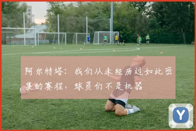 阿尔特塔：我们从未经历过如此密集的赛程，球员们不是机器