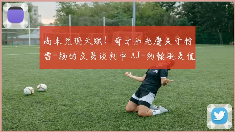 尚未兑现天赋！奇才和老鹰关于特雷-杨的交易谈判中 AJ-约翰逊是值得关注的球员