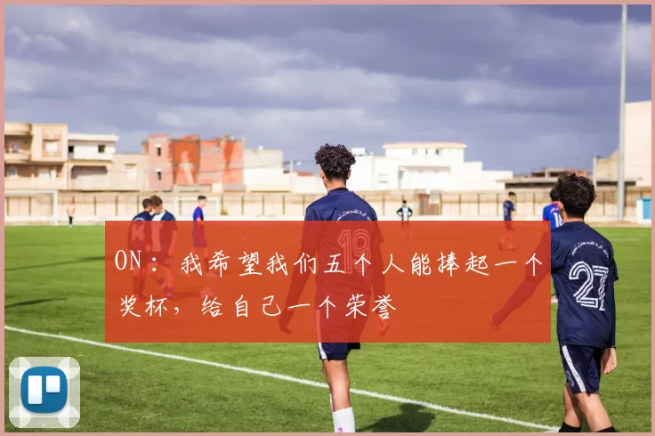 ON ：我希望我们五个人能捧起一个奖杯，给自己一个荣誉