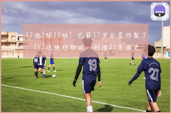 17场5球10助！巴萨17岁巨星炸裂了：1V5送绝妙助攻，创造25年历史