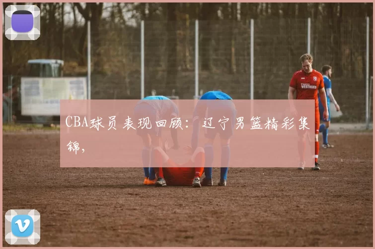 CBA球员表现回顾：辽宁男篮精彩集锦,