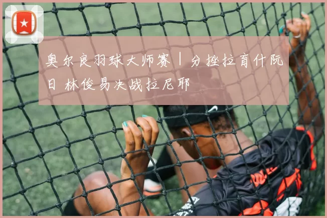 奥尔良羽球大师赛｜分挫拉育什阮日 林俊易决战拉尼耶