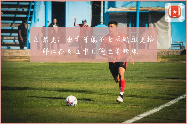 法尔克：由于可能不会买断雅克松，拜仁在关注中日德兰前锋朱