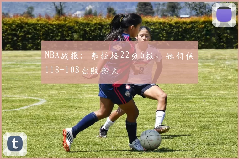 NBA战报：弗拉格22分6板，独行侠118-108击败热火