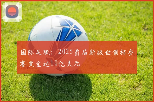国际足联：2025首届新版世俱杯参赛奖金达10亿美元
