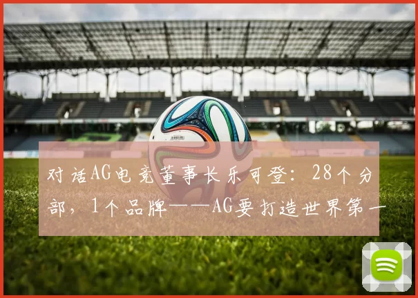 对话AG电竞董事长乐可登：28个分部，1个品牌——AG要打造世界第一玩家阵营