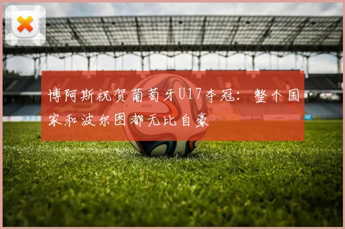 博阿斯祝贺葡萄牙U17夺冠：整个国家和波尔图都无比自豪