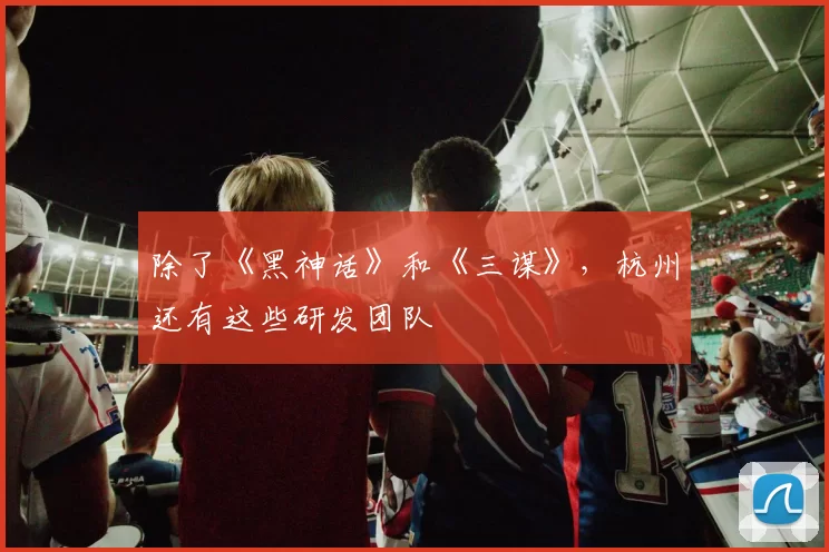 除了《黑神话》和《三谋》，杭州还有这些研发团队