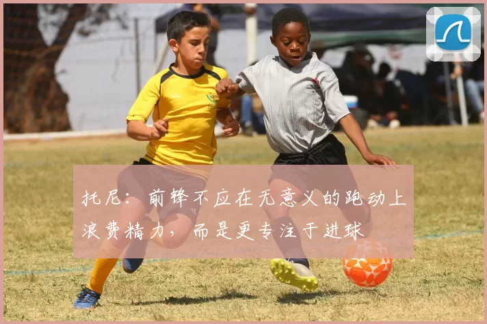 托尼：前锋不应在无意义的跑动上浪费精力，而是更专注于进球