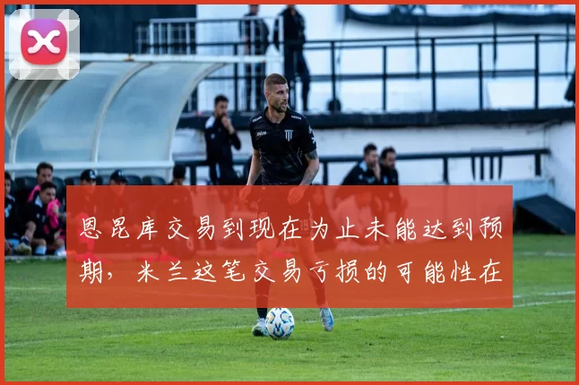 恩昆库交易到现在为止未能达到预期，米兰这笔交易亏损的可能性在不断上升