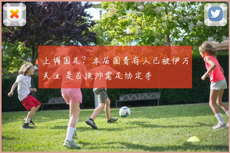 上调国足？本届国青有人已被伊万关注 是否换帅需足协定夺